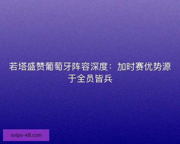 若塔盛赞葡萄牙阵容深度：加时赛优势源于全员皆兵