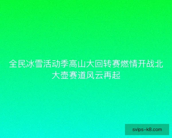 全民冰雪活动季高山大回转赛燃情开战北大壶赛道风云再起
