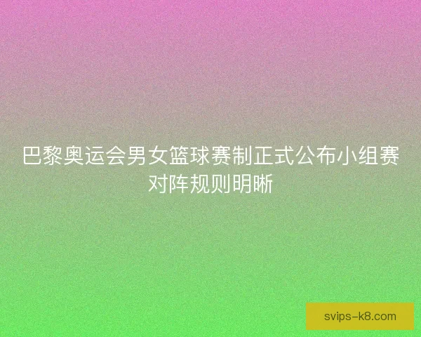 巴黎奥运会男女篮球赛制正式公布小组赛对阵规则明晰