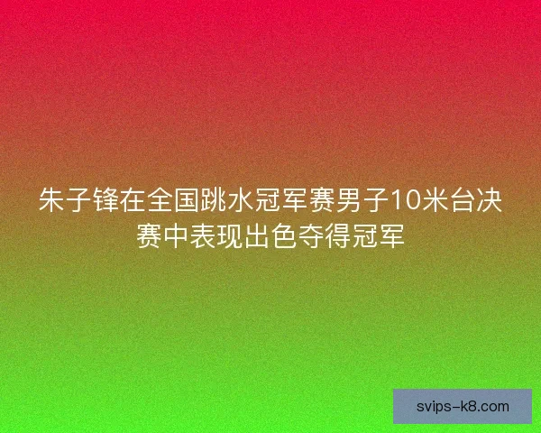 朱子锋在全国跳水冠军赛男子10米台决赛中表现出色夺得冠军