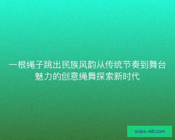 一根绳子跳出民族风韵从传统节奏到舞台魅力的创意绳舞探索新时代
