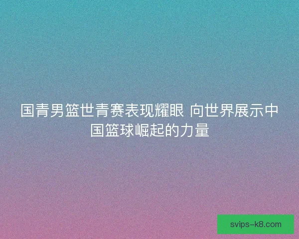 国青男篮世青赛表现耀眼 向世界展示中国篮球崛起的力量